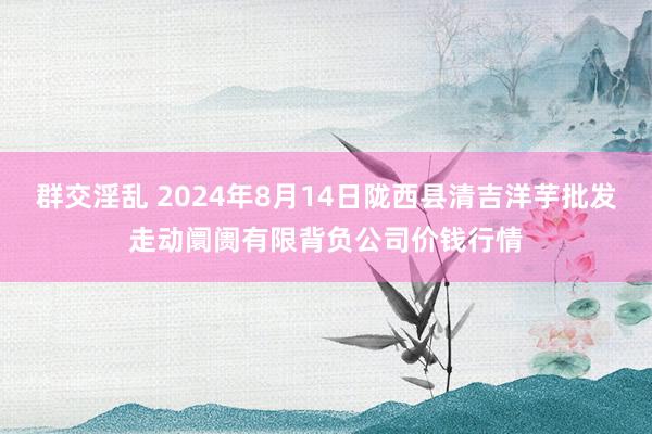 群交淫乱 2024年8月14日陇西县清吉洋芋批发走动阛阓有限背负公司价钱行情