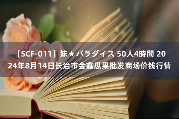 【SCF-011】妹★パラダイス 50人4時間 2024年8月14日长治市金鑫瓜果批发商场价钱行情
