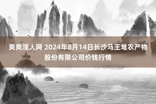 爽爽淫人网 2024年8月14日长沙马王堆农产物股份有限公司价钱行情