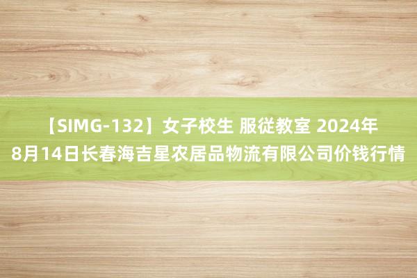 【SIMG-132】女子校生 服従教室 2024年8月14日长春海吉星农居品物流有限公司价钱行情