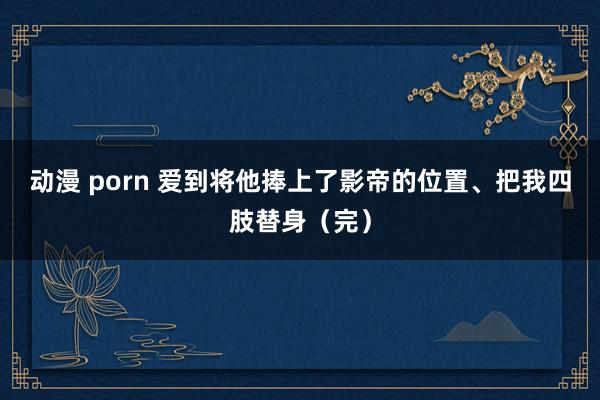 动漫 porn 爱到将他捧上了影帝的位置、把我四肢替身（完）