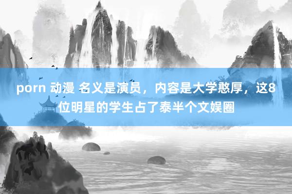 porn 动漫 名义是演员，内容是大学憨厚，这8位明星的学生占了泰半个文娱圈