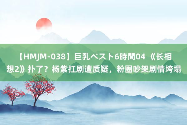 【HMJM-038】巨乳ベスト6時間04 《长相想2》扑了？杨紫扛剧遭质疑，粉圈吵架剧情垮塌