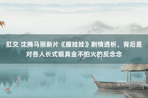 肛交 沈腾马丽新片《握娃娃》剧情透析，背后是对各人长式锻真金不怕火的反念念