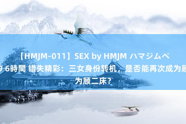 【HMJM-011】SEX by HMJM ハマジムベスト09 6時間 错失精彩：三女身份转机，是否能再次成为顾二床？