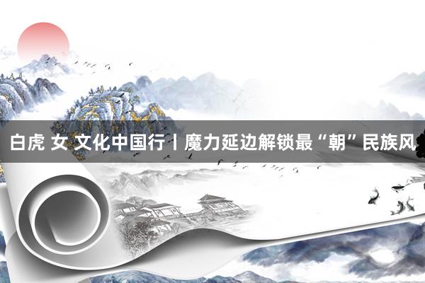 白虎 女 文化中国行丨魔力延边解锁最“朝”民族风
