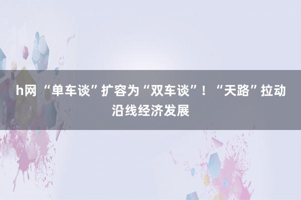 h网 “单车谈”扩容为“双车谈”！“天路”拉动沿线经济发展