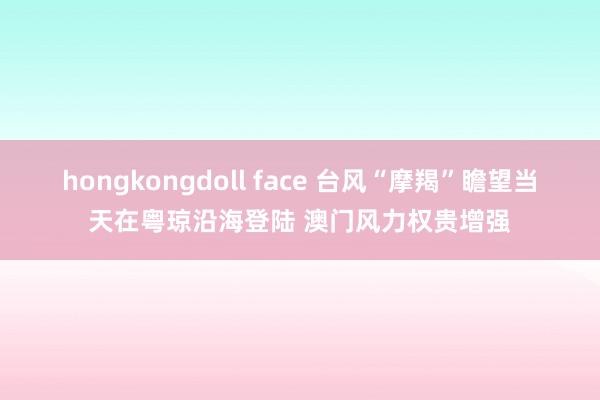 hongkongdoll face 台风“摩羯”瞻望当天在粤琼沿海登陆 澳门风力权贵增强
