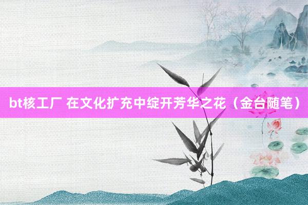 bt核工厂 在文化扩充中绽开芳华之花（金台随笔）
