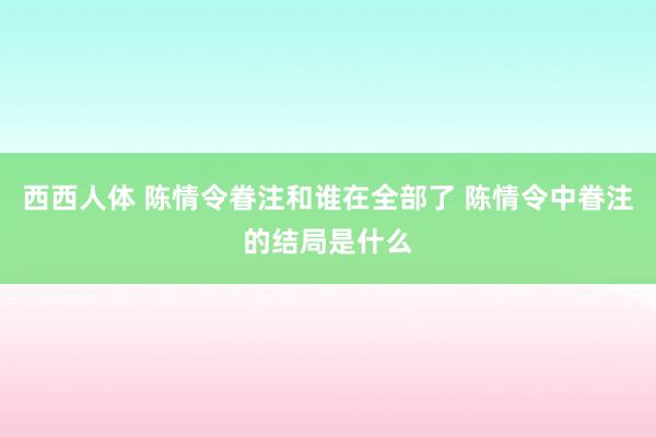 西西人体 陈情令眷注和谁在全部了 陈情令中眷注的结局是什么