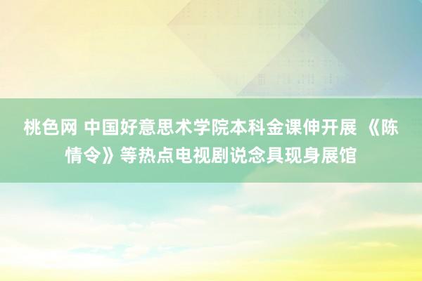 桃色网 中国好意思术学院本科金课伸开展 《陈情令》等热点电视剧说念具现身展馆