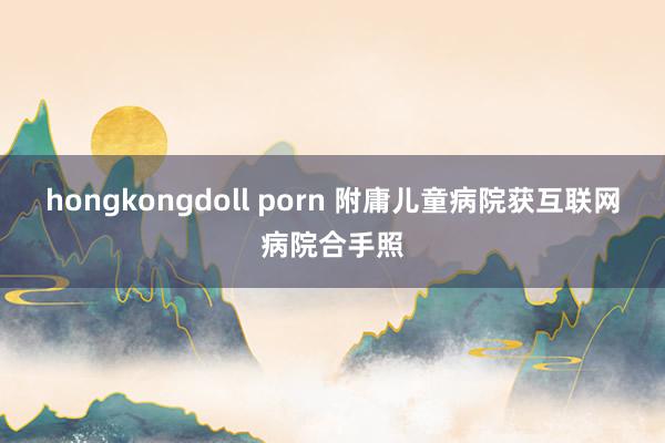 hongkongdoll porn 附庸儿童病院获互联网病院合手照
