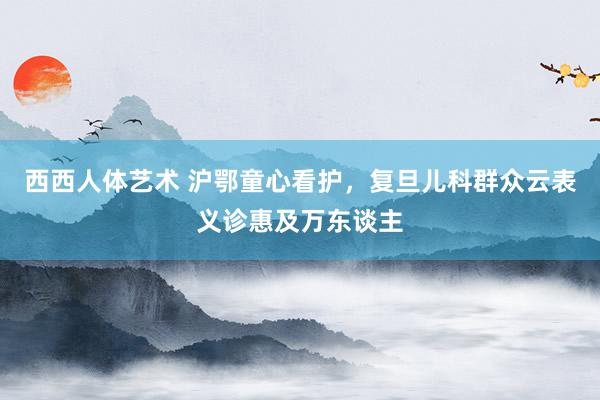 西西人体艺术 沪鄂童心看护，复旦儿科群众云表义诊惠及万东谈主