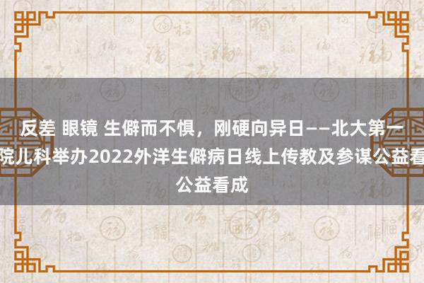 反差 眼镜 生僻而不惧，刚硬向异日——北大第一病院儿科举办2022外洋生僻病日线上传教及参谋公益看成