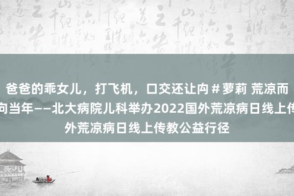 爸爸的乖女儿，打飞机，口交还让禸＃萝莉 荒凉而不惧，坚忍向当年——北大病院儿科举办2022国外荒凉病日线上传教公益行径