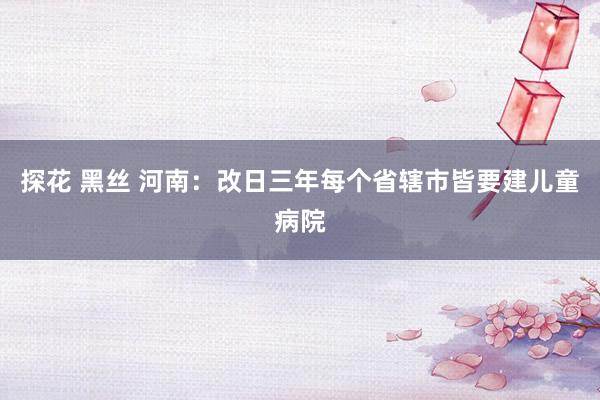 探花 黑丝 河南：改日三年每个省辖市皆要建儿童病院