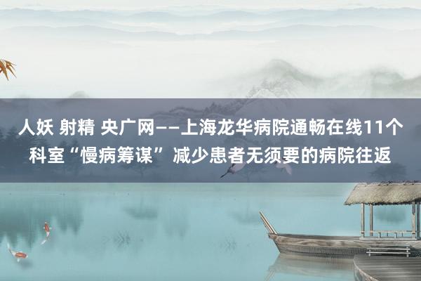 人妖 射精 央广网——上海龙华病院通畅在线11个科室“慢病筹谋” 减少患者无须要的病院往返