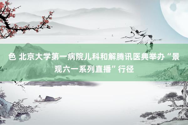 色 北京大学第一病院儿科和解腾讯医典举办“景观六一系列直播”行径