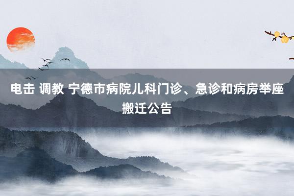 电击 调教 宁德市病院儿科门诊、急诊和病房举座搬迁公告