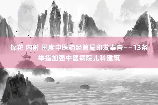 探花 内射 国度中医药经管局印发奉告——13条举措加强中医病院儿科建筑