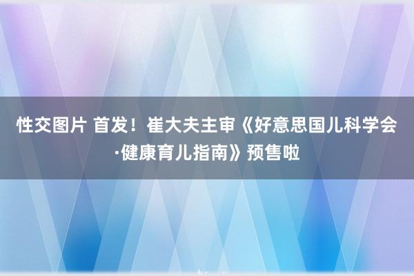 性交图片 首发！崔大夫主审《好意思国儿科学会·健康育儿指南》预售啦