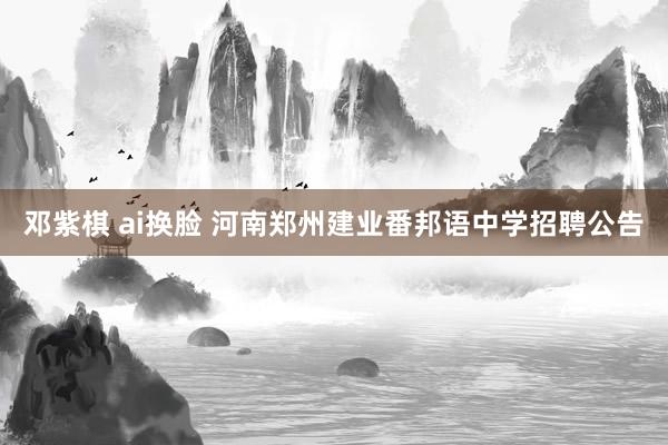 邓紫棋 ai换脸 河南郑州建业番邦语中学招聘公告