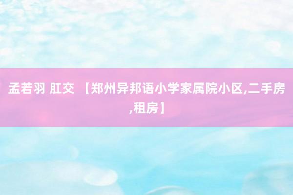孟若羽 肛交 【郑州异邦语小学家属院小区,二手房,租房】