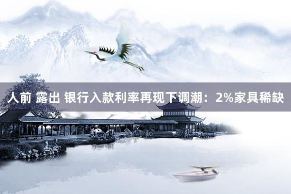 人前 露出 银行入款利率再现下调潮：2%家具稀缺