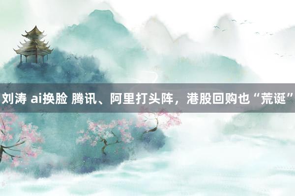 刘涛 ai换脸 腾讯、阿里打头阵，港股回购也“荒诞”