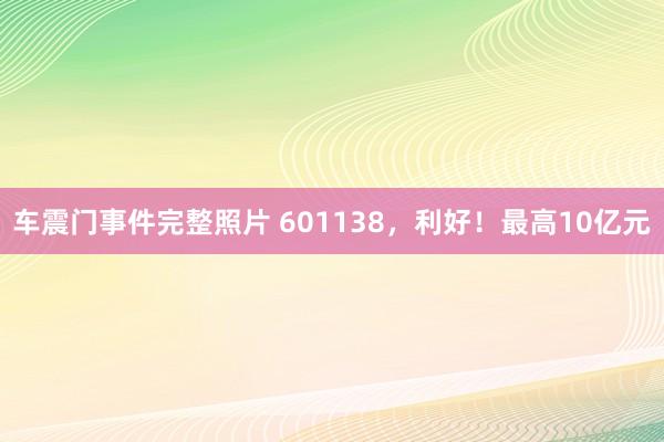 车震门事件完整照片 601138，利好！最高10亿元