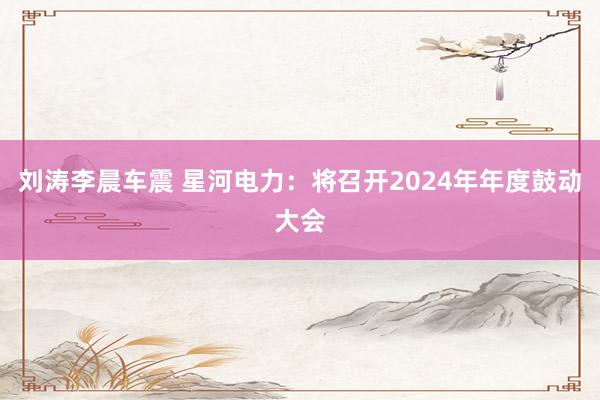 刘涛李晨车震 星河电力：将召开2024年年度鼓动大会