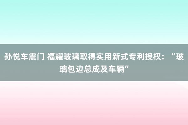 孙悦车震门 福耀玻璃取得实用新式专利授权：“玻璃包边总成及车辆”