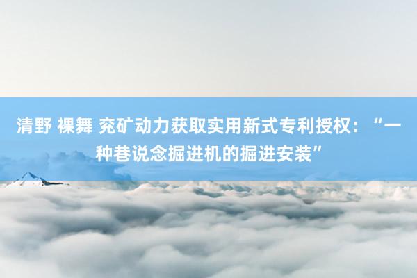 清野 裸舞 兖矿动力获取实用新式专利授权：“一种巷说念掘进机的掘进安装”