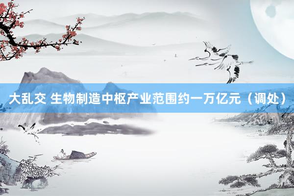 大乱交 生物制造中枢产业范围约一万亿元（调处）
