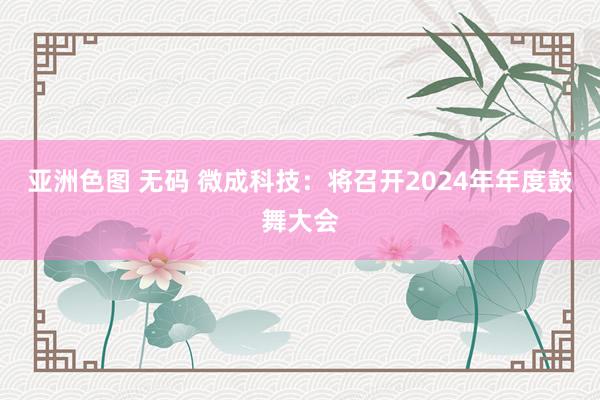 亚洲色图 无码 微成科技：将召开2024年年度鼓舞大会
