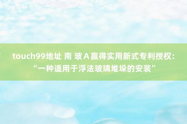 touch99地址 南 玻Ａ赢得实用新式专利授权：“一种适用于浮法玻璃堆垛的安装”