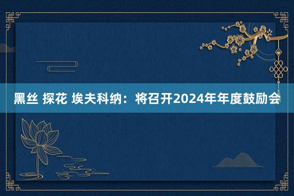黑丝 探花 埃夫科纳：将召开2024年年度鼓励会