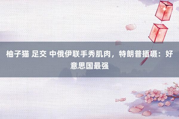 柚子猫 足交 中俄伊联手秀肌肉，特朗普插嗫：好意思国最强