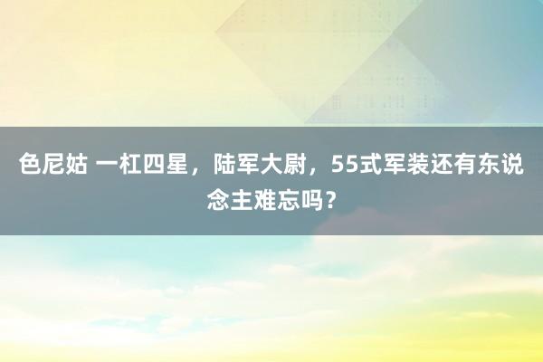 色尼姑 一杠四星，陆军大尉，55式军装还有东说念主难忘吗？