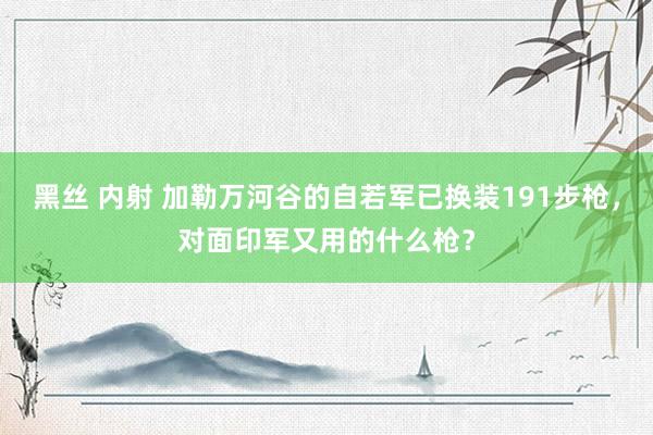 黑丝 内射 加勒万河谷的自若军已换装191步枪，对面印军又用的什么枪？