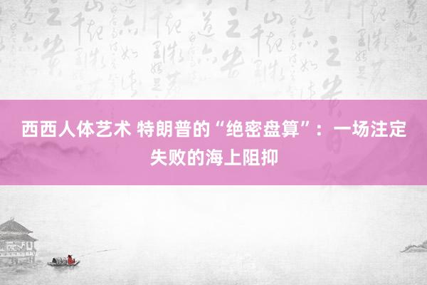 西西人体艺术 特朗普的“绝密盘算”：一场注定失败的海上阻抑