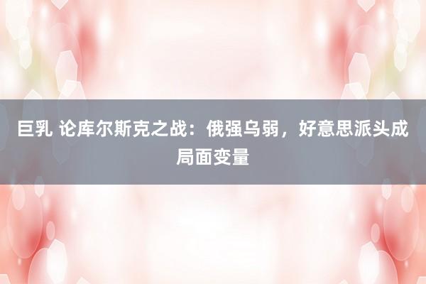 巨乳 论库尔斯克之战：俄强乌弱，好意思派头成局面变量