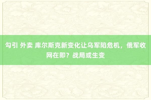 勾引 外卖 库尔斯克新变化让乌军陷危机，俄军收网在即？战局或生变