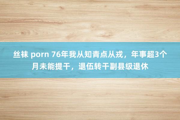 丝袜 porn 76年我从知青点从戎，年事超3个月未能提干，