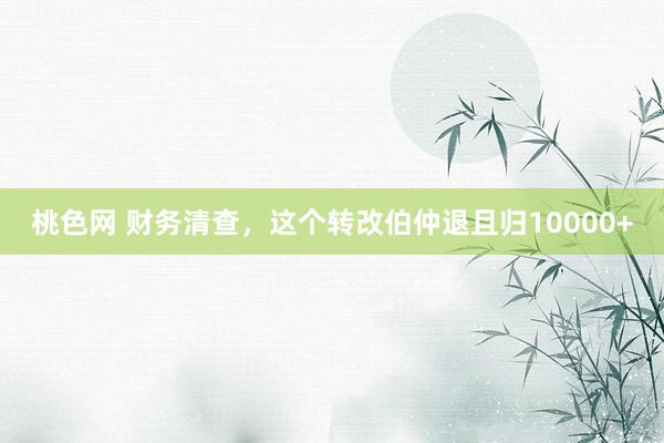 桃色网 财务清查，这个转改伯仲退且归10000+