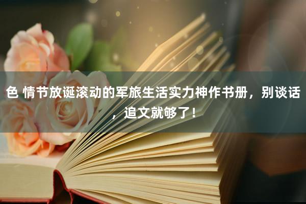 色 情节放诞滚动的军旅生活实力神作书册，别谈话，追文就够了！
