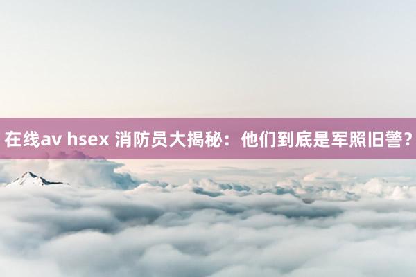 在线av hsex 消防员大揭秘：他们到底是军照旧警？