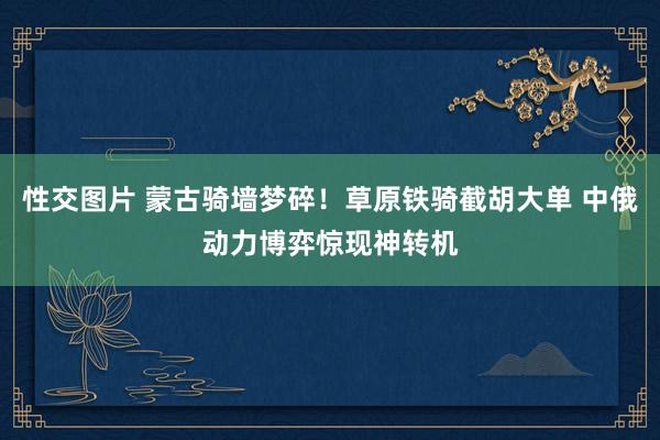 性交图片 蒙古骑墙梦碎！草原铁骑截胡大单 中俄动力博弈惊现神