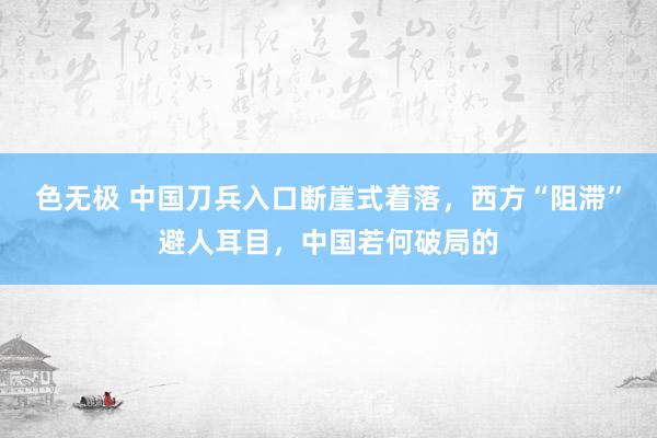 色无极 中国刀兵入口断崖式着落，西方“阻滞”避人耳目，中国若