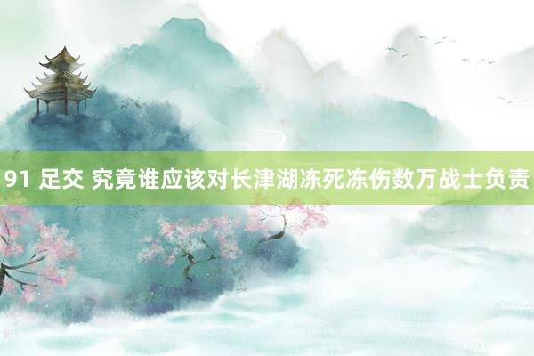 91 足交 究竟谁应该对长津湖冻死冻伤数万战士负责